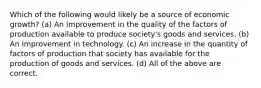 Which of the following would likely be a source of economic growth? (a) An improvement in the quality of the factors of production available to produce society's goods and services. (b) An improvement in technology. (c) An increase in the quantity of factors of production that society has available for the production of goods and services. (d) All of the above are correct.