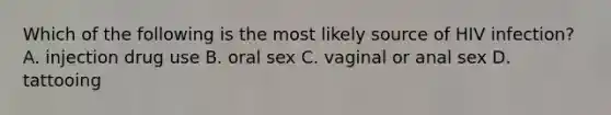 Which of the following is the most likely source of HIV infection? A. injection drug use B. oral sex C. vaginal or anal sex D. tattooing