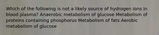 Which of the following is not a likely source of hydrogen ions in blood plasma? Anaerobic metabolism of glucose Metabolism of proteins containing phosphorus Metabolism of fats Aerobic metabolism of glucose