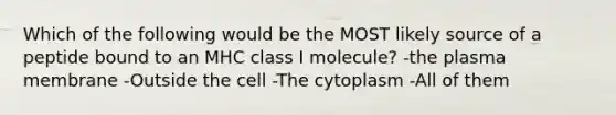 Which of the following would be the MOST likely source of a peptide bound to an MHC class I molecule? -the plasma membrane -Outside the cell -The cytoplasm -All of them