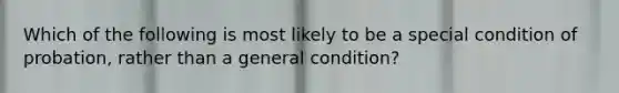 Which of the following is most likely to be a special condition of probation, rather than a general condition?