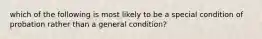 which of the following is most likely to be a special condition of probation rather than a general condition?