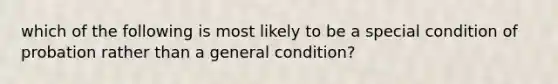 which of the following is most likely to be a special condition of probation rather than a general condition?