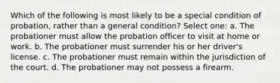 Which of the following is most likely to be a special condition of probation, rather than a general condition? Select one: a. The probationer must allow the probation officer to visit at home or work. b. The probationer must surrender his or her driver's license. c. The probationer must remain within the jurisdiction of the court. d. The probationer may not possess a firearm.