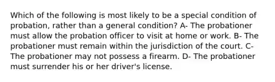 Which of the following is most likely to be a special condition of probation, rather than a general condition? A- The probationer must allow the probation officer to visit at home or work. B- The probationer must remain within the jurisdiction of the court. C- The probationer may not possess a firearm. D- The probationer must surrender his or her driver's license.