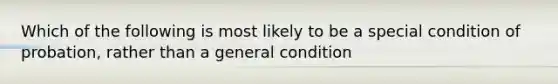 Which of the following is most likely to be a special condition of probation, rather than a general condition