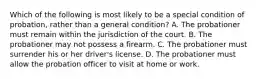 Which of the following is most likely to be a special condition of probation, rather than a general condition? A. The probationer must remain within the jurisdiction of the court. B. The probationer may not possess a firearm. C. The probationer must surrender his or her driver's license. D. The probationer must allow the probation officer to visit at home or work.