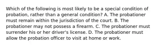 Which of the following is most likely to be a special condition of probation, rather than a general condition? A. The probationer must remain within the jurisdiction of the court. B. The probationer may not possess a firearm. C. The probationer must surrender his or her driver's license. D. The probationer must allow the probation officer to visit at home or work.