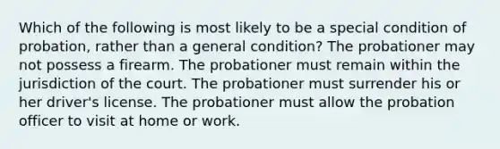 Which of the following is most likely to be a special condition of probation, rather than a general condition? The probationer may not possess a firearm. The probationer must remain within the jurisdiction of the court. The probationer must surrender his or her driver's license. The probationer must allow the probation officer to visit at home or work.