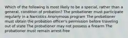 Which of the following is most likely to be a special, rather than a general, condition of probation? The probationer must participate regularly in a Narcotics Anonymous program The probationer must obtain the probation officer's permission before traveling out of state The probationer may not possess a firearm The probationer must remain arrest-free