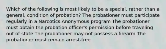 Which of the following is most likely to be a special, rather than a general, condition of probation? The probationer must participate regularly in a Narcotics Anonymous program The probationer must obtain the probation officer's permission before traveling out of state The probationer may not possess a firearm The probationer must remain arrest-free