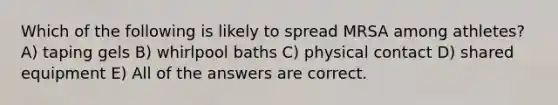 Which of the following is likely to spread MRSA among athletes? A) taping gels B) whirlpool baths C) physical contact D) shared equipment E) All of the answers are correct.