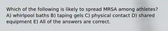 Which of the following is likely to spread MRSA among athletes? A) whirlpool baths B) taping gels C) physical contact D) shared equipment E) All of the answers are correct.