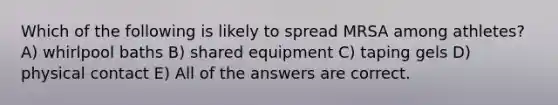 Which of the following is likely to spread MRSA among athletes? A) whirlpool baths B) shared equipment C) taping gels D) physical contact E) All of the answers are correct.