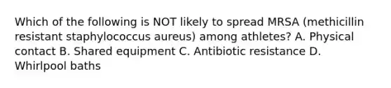 Which of the following is NOT likely to spread MRSA (methicillin resistant staphylococcus aureus) among athletes? A. Physical contact B. Shared equipment C. Antibiotic resistance D. Whirlpool baths