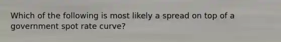 Which of the following is most likely a spread on top of a government spot rate curve?