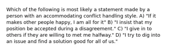 Which of the following is most likely a statement made by a person with an accommodating conflict handling style. A) "If it makes other people happy, I am all for it" B) "I insist that my position be accepted during a disagreement." C) "I give in to others if they are willing to met me halfway." D) "I try to dig into an issue and find a solution good for all of us."