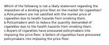 Which of the following is not a likely statement regarding the imposition of a binding price floor on the market for cigarettes? a.Policymakers are not satisfied with the market price of cigarettes due to health hazards from smoking them. b.Policymakers wish to reduce the quantity demanded of cigarettes due to the health hazards from smoking them. c.Buyers of cigarettes have pressured policymakers into imposing the price floor. d.Sellers of cigarettes have pressured policymakers into imposing the price floor.