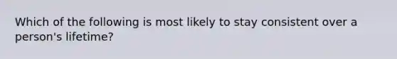 Which of the following is most likely to stay consistent over a person's lifetime?