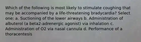 Which of the following is most likely to stimulate coughing that may be accompanied by a life-threatening bradycardia? Select one: a. Suctioning of the lower airways b. Administration of albuterol (a beta2-adrenergic agonist) via inhalation c. Administration of O2 via nasal cannula d. Performance of a thoracentesis