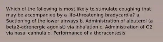 Which of the following is most likely to stimulate coughing that may be accompanied by a life-threatening bradycardia? a. Suctioning of the lower airways b. Administration of albuterol (a beta2-adrenergic agonist) via inhalation c. Administration of O2 via nasal cannula d. Performance of a thoracentesis