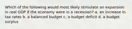 Which of the following would most likely stimulate an expansion in real GDP if the economy were in a recession? a. an increase in tax rates b. a balanced budget c. a budget deficit d. a budget surplus