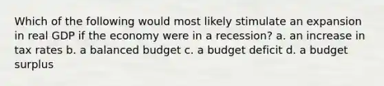 Which of the following would most likely stimulate an expansion in real GDP if the economy were in a recession? a. an increase in tax rates b. a balanced budget c. a budget deficit d. a budget surplus