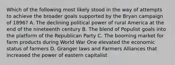 Which of the following most likely stood in the way of attempts to achieve the broader goals supported by the Bryan campaign of 1896? A. The declining political power of rural America at the end of the nineteenth century B. The blend of Populist goals into the platform of the Republican Party C. The booming market for farm products during World War One elevated the economic status of farmers D. Granger laws and Farmers Alliances that increased the power of eastern capitalist