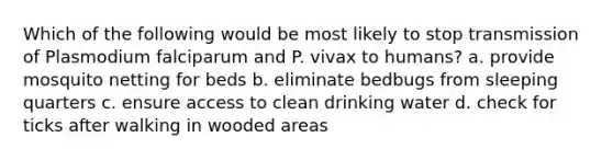 Which of the following would be most likely to stop transmission of Plasmodium falciparum and P. vivax to humans? a. provide mosquito netting for beds b. eliminate bedbugs from sleeping quarters c. ensure access to clean drinking water d. check for ticks after walking in wooded areas