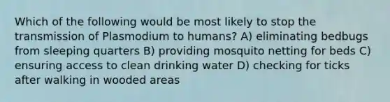 Which of the following would be most likely to stop the transmission of Plasmodium to humans? A) eliminating bedbugs from sleeping quarters B) providing mosquito netting for beds C) ensuring access to clean drinking water D) checking for ticks after walking in wooded areas