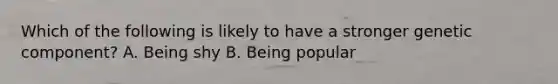 Which of the following is likely to have a stronger genetic component? A. Being shy B. Being popular