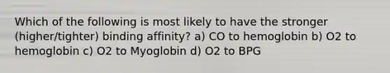 Which of the following is most likely to have the stronger (higher/tighter) binding affinity? a) CO to hemoglobin b) O2 to hemoglobin c) O2 to Myoglobin d) O2 to BPG