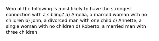 Who of the following is most likely to have the strongest connection with a sibling? a) Amelia, a married woman with no children b) John, a divorced man with one child c) Annette, a single woman with no children d) Roberto, a married man with three children