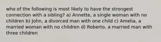 who of the following is most likely to have the strongest connection with a sibling? a) Annette, a single woman with no children b) John, a divorced man with one child c) Amelia, a married woman with no children d) Roberto, a married man with three children