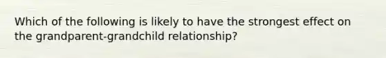 Which of the following is likely to have the strongest effect on the grandparent-grandchild relationship?