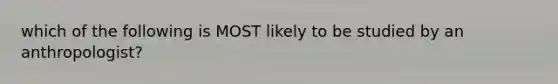 which of the following is MOST likely to be studied by an anthropologist?