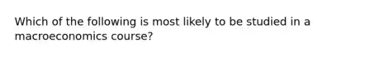 Which of the following is most likely to be studied in a macroeconomics course?