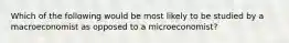 Which of the following would be most likely to be studied by a macroeconomist as opposed to a microeconomist?