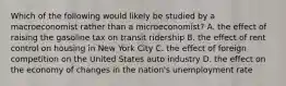 Which of the following would likely be studied by a macroeconomist rather than a microeconomist? A. the effect of raising the gasoline tax on transit ridership B. the effect of rent control on housing in New York City C. the effect of foreign competition on the United States auto industry D. the effect on the economy of changes in the nation's unemployment rate