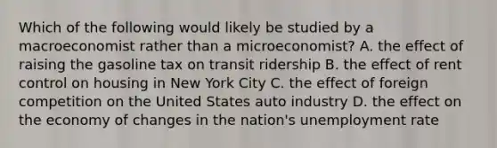 Which of the following would likely be studied by a macroeconomist rather than a microeconomist? A. the effect of raising the gasoline tax on transit ridership B. the effect of rent control on housing in New York City C. the effect of foreign competition on the United States auto industry D. the effect on the economy of changes in the nation's unemployment rate