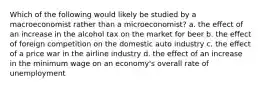 Which of the following would likely be studied by a macroeconomist rather than a microeconomist? a. the effect of an increase in the alcohol tax on the market for beer b. the effect of foreign competition on the domestic auto industry c. the effect of a price war in the airline industry d. the effect of an increase in the minimum wage on an economy's overall rate of unemployment