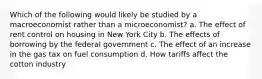 Which of the following would likely be studied by a macroeconomist rather than a microeconomist? a. The effect of rent control on housing in New York City b. The effects of borrowing by the federal government c. The effect of an increase in the gas tax on fuel consumption d. How tariffs affect the cotton industry