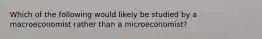 Which of the following would likely be studied by a macroeconomist rather than a microeconomist?