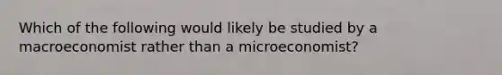 Which of the following would likely be studied by a macroeconomist rather than a microeconomist?