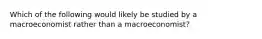 Which of the following would likely be studied by a macroeconomist rather than a macroeconomist?