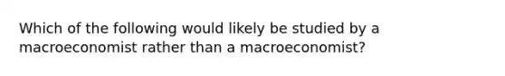 Which of the following would likely be studied by a macroeconomist rather than a macroeconomist?