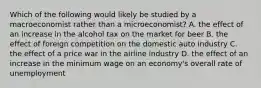 Which of the following would likely be studied by a macroeconomist rather than a microeconomist? A. the effect of an increase in the alcohol tax on the market for beer B. the effect of foreign competition on the domestic auto industry C. the effect of a price war in the airline industry D. the effect of an increase in the minimum wage on an economy's overall rate of unemployment