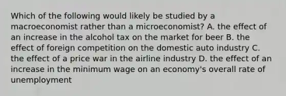 Which of the following would likely be studied by a macroeconomist rather than a microeconomist? A. the effect of an increase in the alcohol tax on the market for beer B. the effect of foreign competition on the domestic auto industry C. the effect of a price war in the airline industry D. the effect of an increase in the minimum wage on an economy's overall rate of unemployment