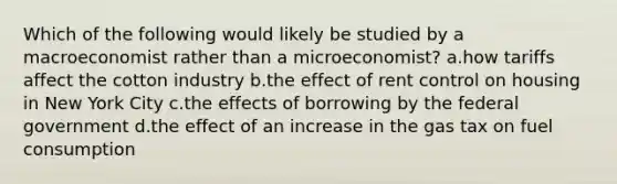 Which of the following would likely be studied by a macroeconomist rather than a microeconomist? a.how tariffs affect the cotton industry b.the effect of rent control on housing in New York City c.the effects of borrowing by the federal government d.the effect of an increase in the gas tax on fuel consumption