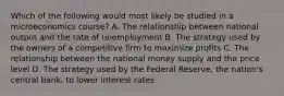 Which of the following would most likely be studied in a microeconomics course? A. The relationship between national output and the rate of unemployment B. The strategy used by the owners of a competitive firm to maximize profits C. The relationship between the national money supply and the price level D. The strategy used by the Federal Reserve, the nation's central bank, to lower interest rates